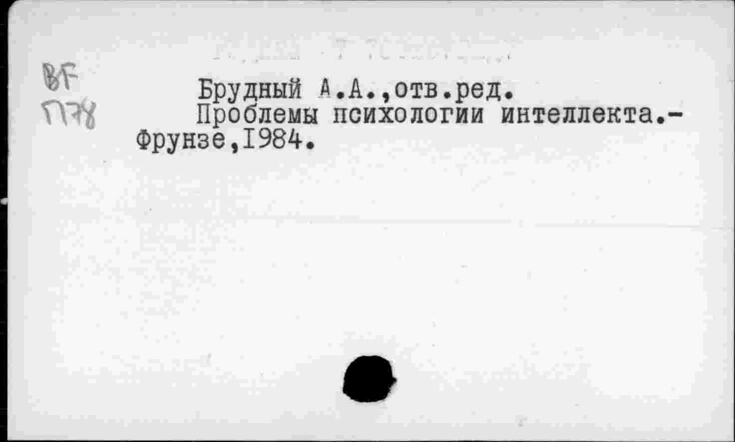 ﻿
Брудный А.А.,отв.ред.
Проблемы психологии интеллекта.-Фрунзе,1984.